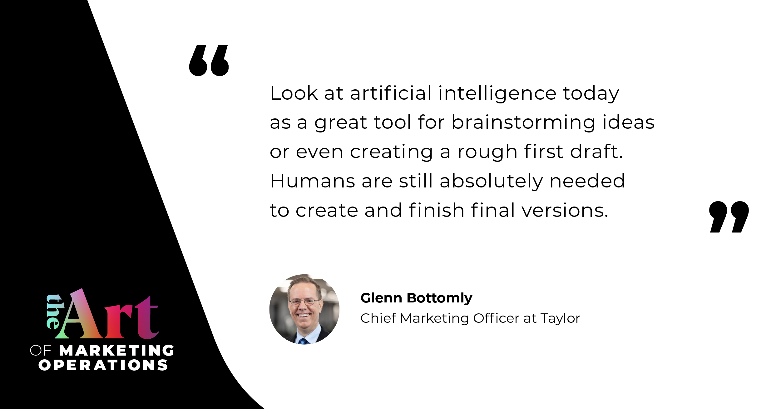 “Look at artificial intelligence today as being a great tool for brainstorming ideas or creating a rough first draft. Humans are still absolutely needed to create and finish final versions.”  — Glenn Bottomly