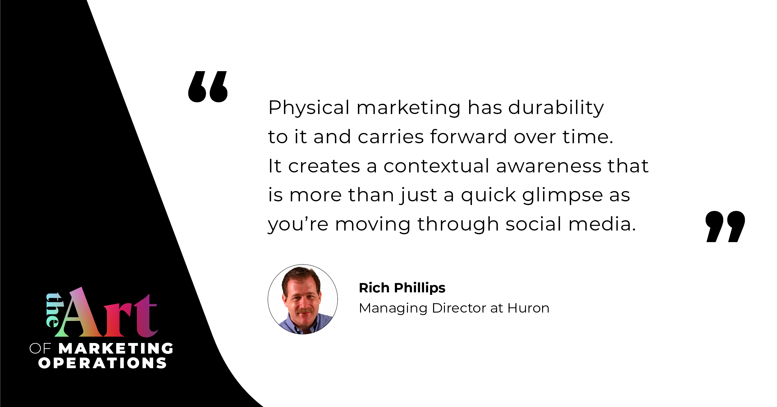 Physical marketing has a durability to it and carrier forward over time. It creates a contextual awareness that is more than just a quick glimpse as you're moving through social media. - Rich Phillips