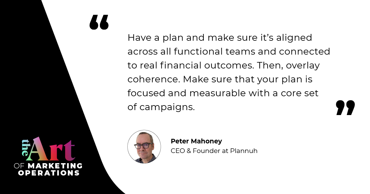 “Have a plan and make sure it’s aligned across all functional teams and connected to real financial outcomes. Then, overlay coherence. Make sure that your plan is focused and measurable with a core set of campaigns.” — Peter Mahoney