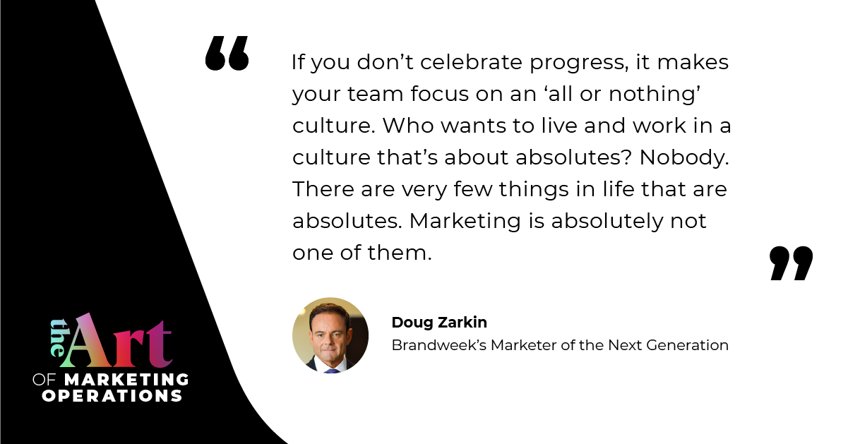 “If you don't celebrate progress, it makes your team focus on an ‘all or nothing’ culture. Who wants to live and work in a culture that’s about absolutes? Nobody. There are very few things in life that are absolutes. Marketing is absolutely not one of them.” — Doug Zarkin